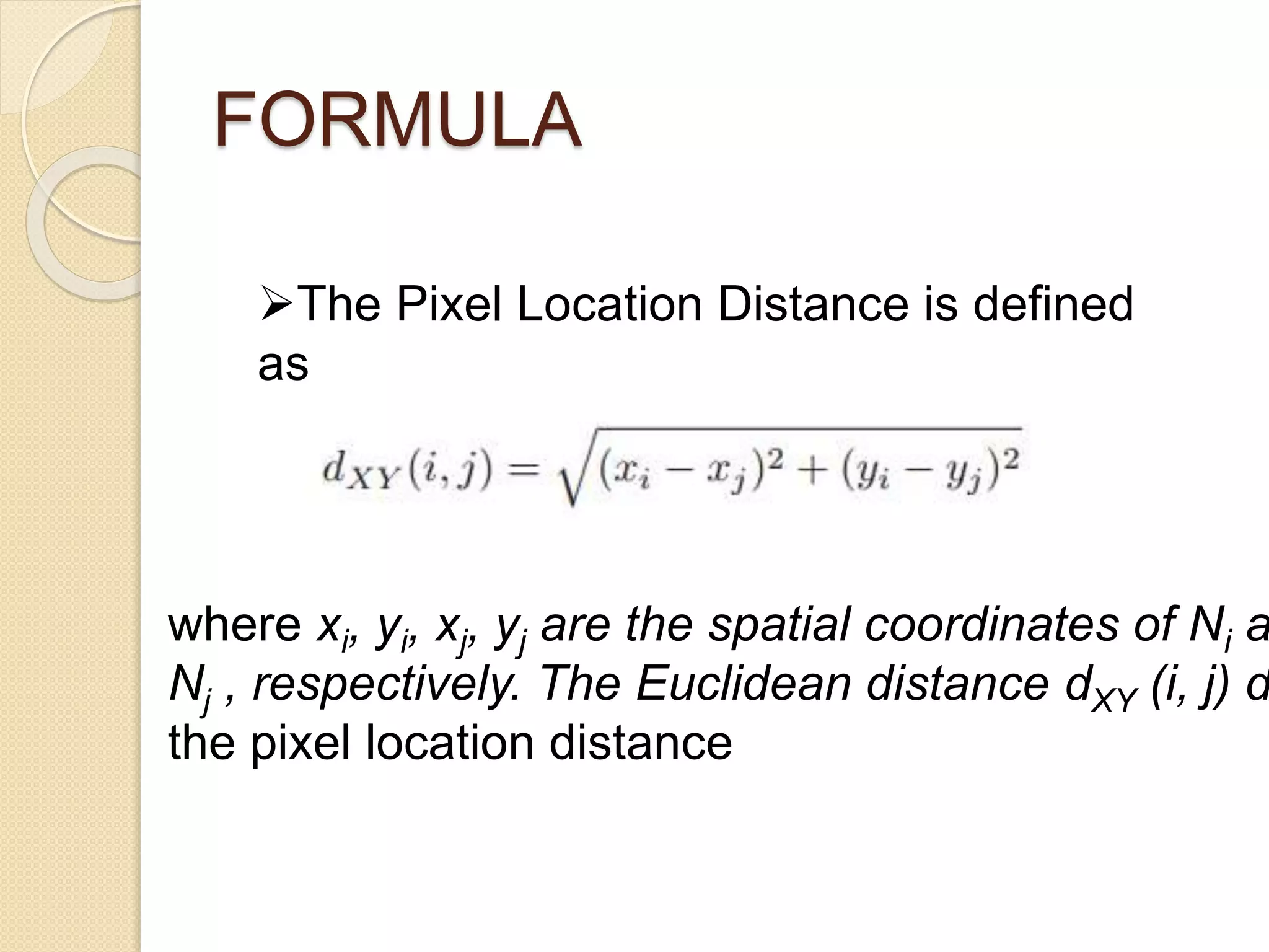 FORMULA
The Pixel Location Distance is defined
as
where xi, yi, xj, yj are the spatial coordinates of Ni a
Nj , respectively. The Euclidean distance dXY (i, j) d
the pixel location distance
 