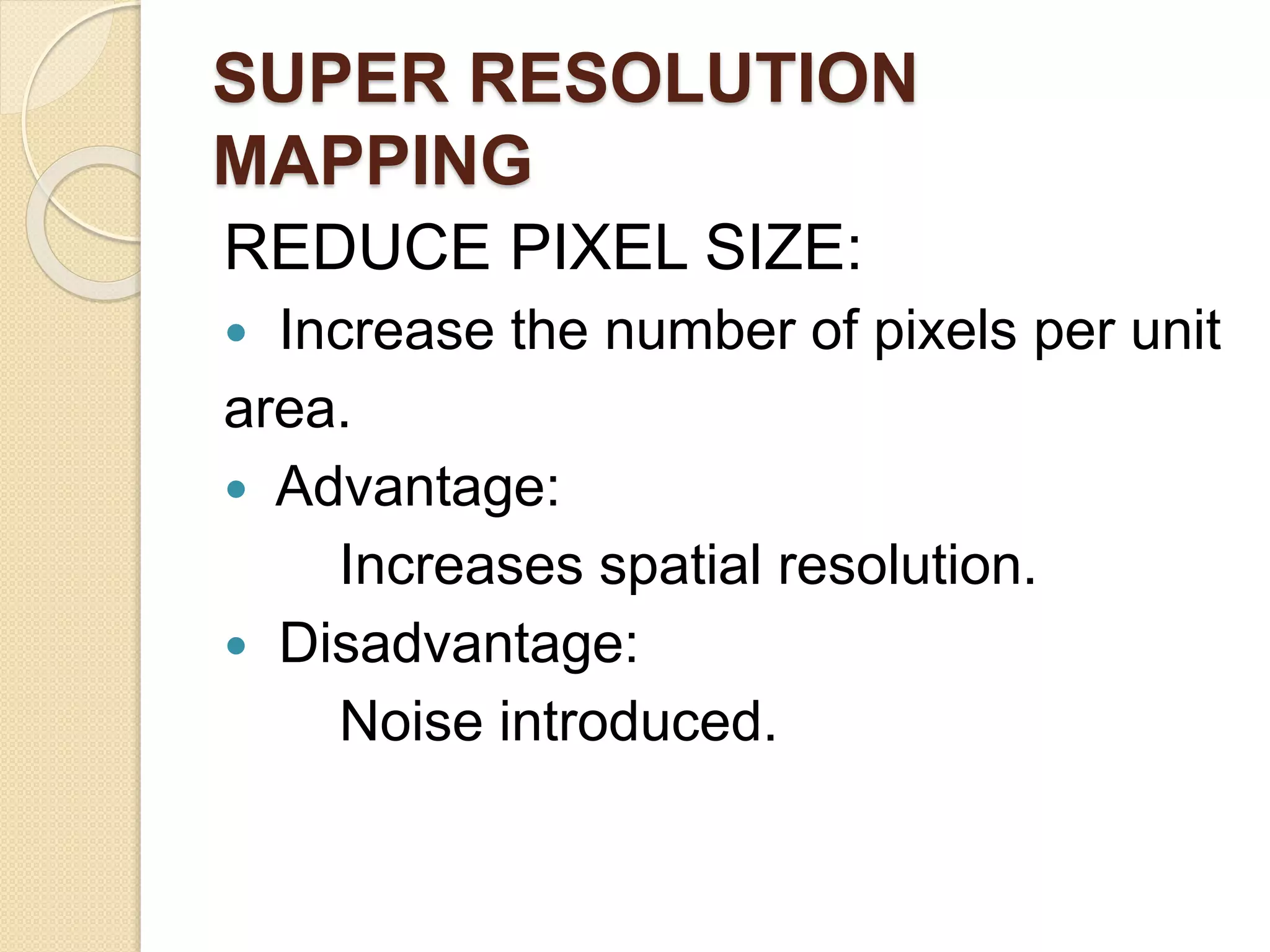 SUPER RESOLUTION
MAPPING
REDUCE PIXEL SIZE:
 Increase the number of pixels per unit
area.
 Advantage:
Increases spatial resolution.
 Disadvantage:
Noise introduced.
 