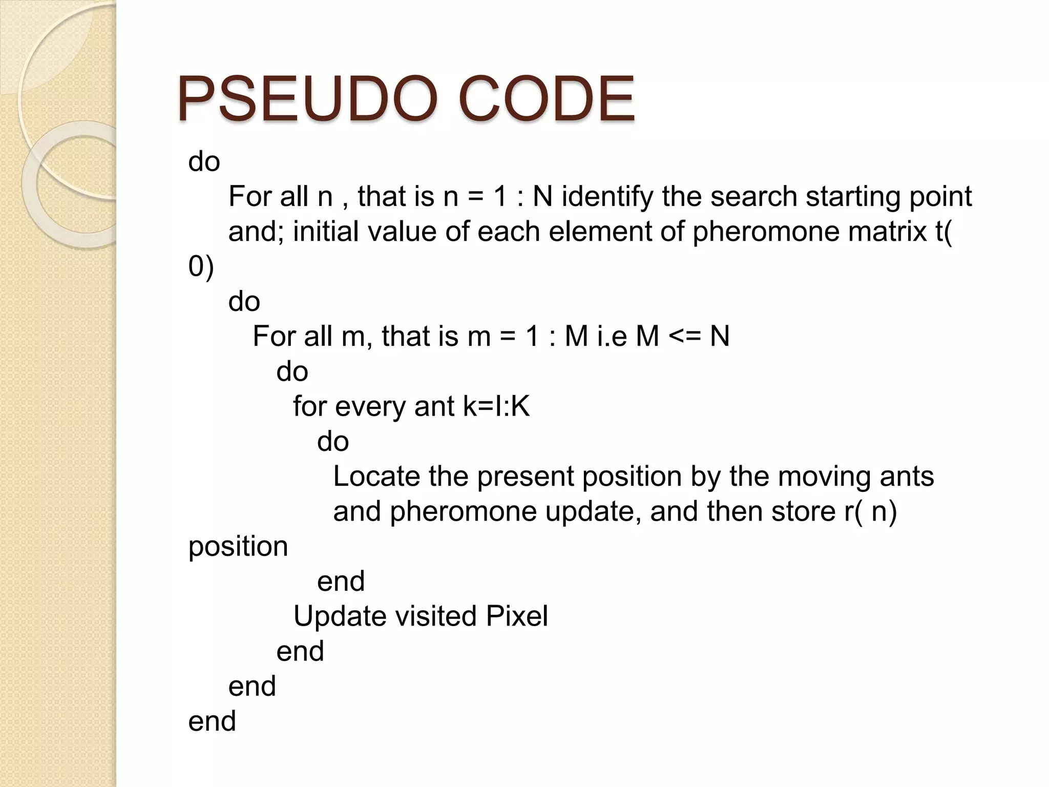 PSEUDO CODE
do
For all n , that is n = 1 : N identify the search starting point
and; initial value of each element of pheromone matrix t(
0)
do
For all m, that is m = 1 : M i.e M <= N
do
for every ant k=I:K
do
Locate the present position by the moving ants
and pheromone update, and then store r( n)
position
end
Update visited Pixel
end
end
end
 