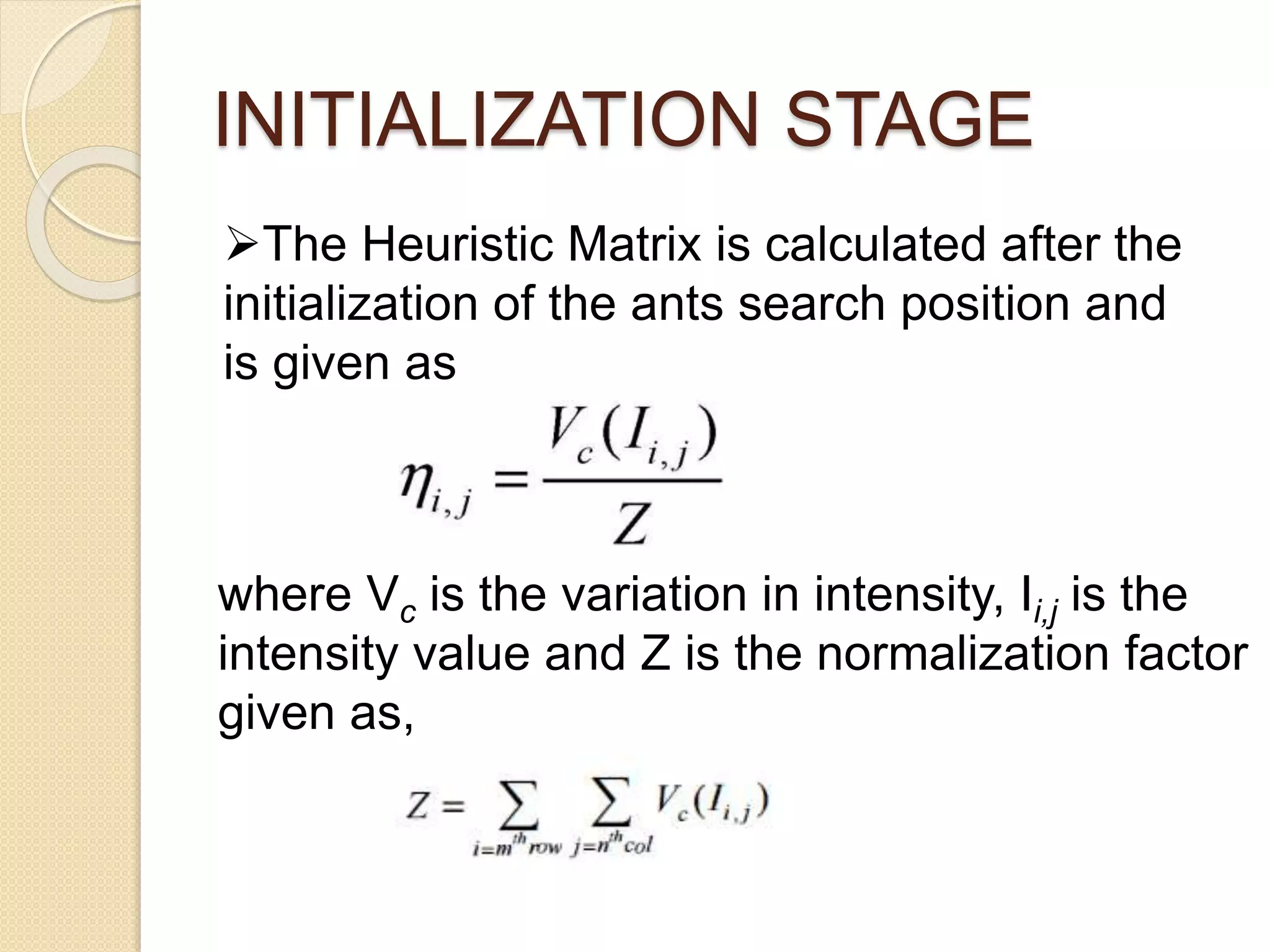 INITIALIZATION STAGE
The Heuristic Matrix is calculated after the
initialization of the ants search position and
is given as
where Vc is the variation in intensity, Ii,j is the
intensity value and Z is the normalization factor
given as,
 