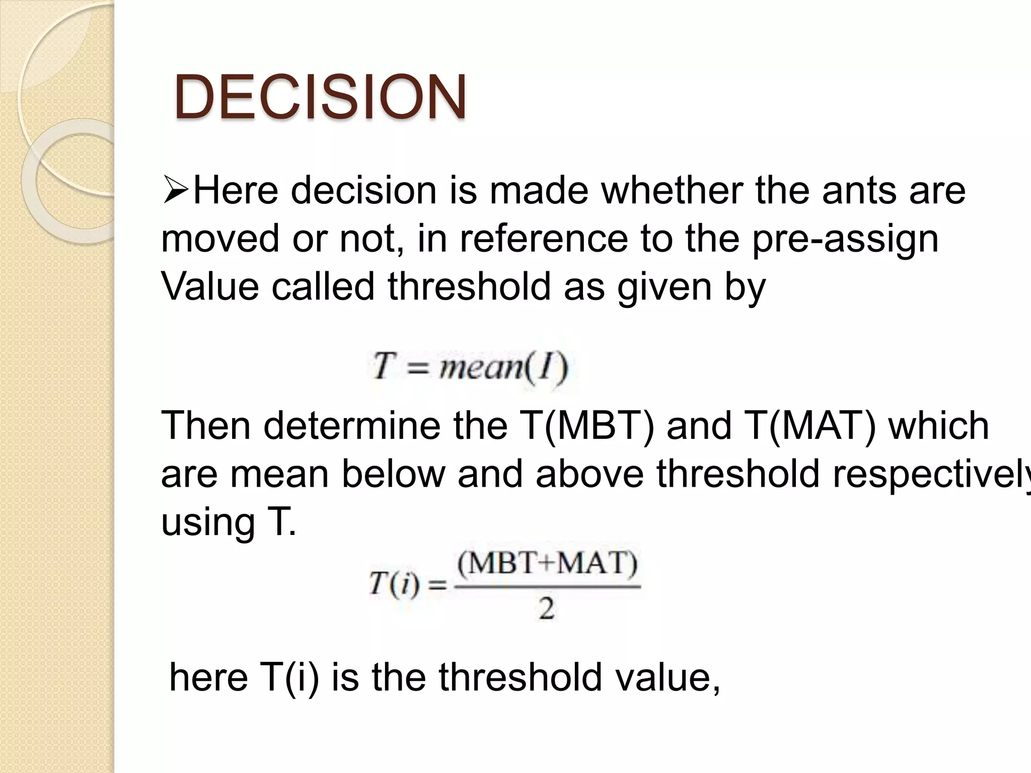 DECISION
Here decision is made whether the ants are
moved or not, in reference to the pre-assign
Value called threshold as given by
Then determine the T(MBT) and T(MAT) which
are mean below and above threshold respectively
using T.
here T(i) is the threshold value,
 
