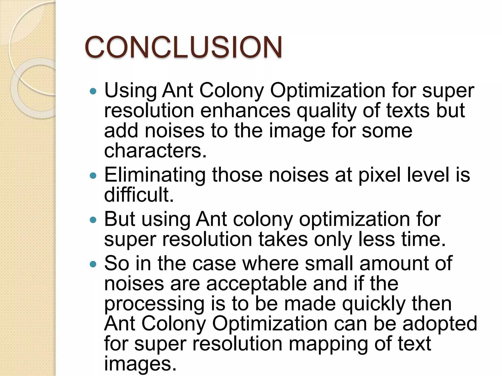CONCLUSION
 Using Ant Colony Optimization for super
resolution enhances quality of texts but
add noises to the image for some
characters.
 Eliminating those noises at pixel level is
difficult.
 But using Ant colony optimization for
super resolution takes only less time.
 So in the case where small amount of
noises are acceptable and if the
processing is to be made quickly then
Ant Colony Optimization can be adopted
for super resolution mapping of text
images.
 