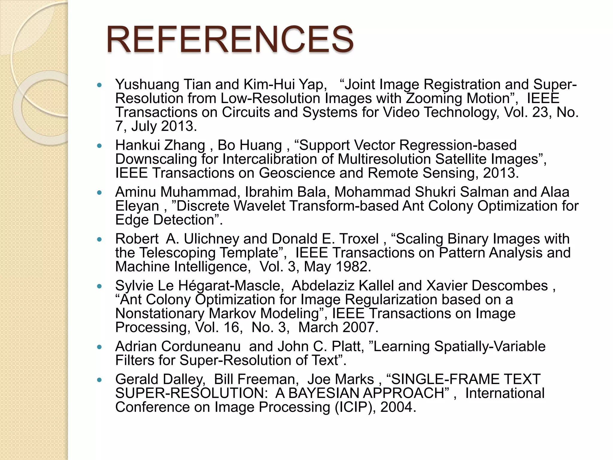 REFERENCES
 Yushuang Tian and Kim-Hui Yap, “Joint Image Registration and Super-
Resolution from Low-Resolution Images with Zooming Motion”, IEEE
Transactions on Circuits and Systems for Video Technology, Vol. 23, No.
7, July 2013.
 Hankui Zhang , Bo Huang , “Support Vector Regression-based
Downscaling for Intercalibration of Multiresolution Satellite Images”,
IEEE Transactions on Geoscience and Remote Sensing, 2013.
 Aminu Muhammad, Ibrahim Bala, Mohammad Shukri Salman and Alaa
Eleyan , ”Discrete Wavelet Transform-based Ant Colony Optimization for
Edge Detection”.
 Robert A. Ulichney and Donald E. Troxel , “Scaling Binary Images with
the Telescoping Template”, IEEE Transactions on Pattern Analysis and
Machine Intelligence, Vol. 3, May 1982.
 Sylvie Le Hégarat-Mascle, Abdelaziz Kallel and Xavier Descombes ,
“Ant Colony Optimization for Image Regularization based on a
Nonstationary Markov Modeling”, IEEE Transactions on Image
Processing, Vol. 16, No. 3, March 2007.
 Adrian Corduneanu and John C. Platt, ”Learning Spatially-Variable
Filters for Super-Resolution of Text”.
 Gerald Dalley, Bill Freeman, Joe Marks , “SINGLE-FRAME TEXT
SUPER-RESOLUTION: A BAYESIAN APPROACH” , International
Conference on Image Processing (ICIP), 2004.
 