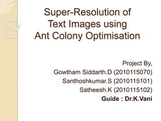 Super-Resolution of
Text Images using
Ant Colony Optimisation
Project By,
Gowtham Siddarth.D (2010115070)
Santhoshkumar.S (2010115101)
Satheesh.K (2010115102)
Guide : Dr.K.Vani
 
