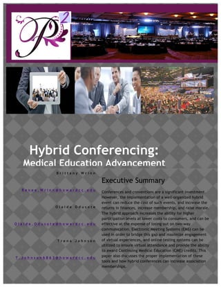 www.p2meetings.com
Hybrid Conferencing:
Medical Education Advancement
B r i t t a n y W r i n n
C E O
R e n e e . W r i n n @ h o w a r d c c . e d u
O l a i d e O d u s o t e
C F O
O l a i d e . O d u s o t e @ h o w a r d c c . e d u
T r e n a J o h n s o n
P r e s i d e n t
T . J o h n s o n 6 8 6 3 @ h o w a r d c c . e d u
Executive Summary
Conferences and conventions are a significant investment.
However, the implementation of a well-organized hybrid
event can reduce the cost of such events, and increase the
returns in finances, increase membership, and raise morale.
The hybrid approach increases the ability for higher
participation levels at lower costs to consumers, and can be
effective at the expense of losing out on two-way
communication. Electronic Meeting Systems (EMS) can be
used in order to bridge this gap and maximize engagement
of virtual experiences, and online testing systems can be
utilized to ensure virtual attendance and provide the ability
to award Continuing Medical Education (CME) credits. This
paper also discusses the proper implementation of these
tools and how hybrid conferences can increase association
memberships.
 