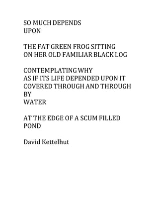 SO MUCHDEPENDS
UPON
THE FAT GREEN FROG SITTING
ON HER OLD FAMILIARBLACK LOG
CONTEMPLATINGWHY
AS IF ITS LIFE DEPENDED UPON IT
COVERED THROUGH AND THROUGH
BY
WATER
AT THE EDGE OF A SCUM FILLED
POND
David Kettelhut
 