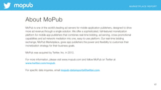 MARKETPLACE REPORT
17
About MoPub
MoPub is one of the world’s leading ad servers for mobile application publishers, designed to drive
more ad revenue through a single solution. We offer a sophisticated, full-featured monetization
platform for mobile app publishers that combines real-time bidding, ad serving, cross-promotional
capabilities and ad network mediation into one, easy-to-use platform. Our real-time bidding
exchange, MoPub Marketplace, gives app publishers the power and ﬂexibility to customize their
monetization strategy for their business goals.
MoPub was acquired by Twitter, Inc. in 2013.
For more information, please visit www.mopub.com and follow MoPub on Twitter at
www.twitter.com/mopub.
For speciﬁc data inquiries, email mopub-datareports@twitter.com.
 