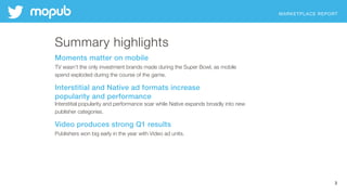 MARKETPLACE REPORT
3
Summary highlights
Moments matter on mobile
TV wasn’t the only investment brands made during the Super Bowl, as mobile  
spend exploded during the course of the game.
Interstitial and Native ad formats increase  
popularity and performance
Interstitial popularity and performance soar while Native expands broadly into new
publisher categories.
Video produces strong Q1 results
Publishers won big early in the year with Video ad units.
 