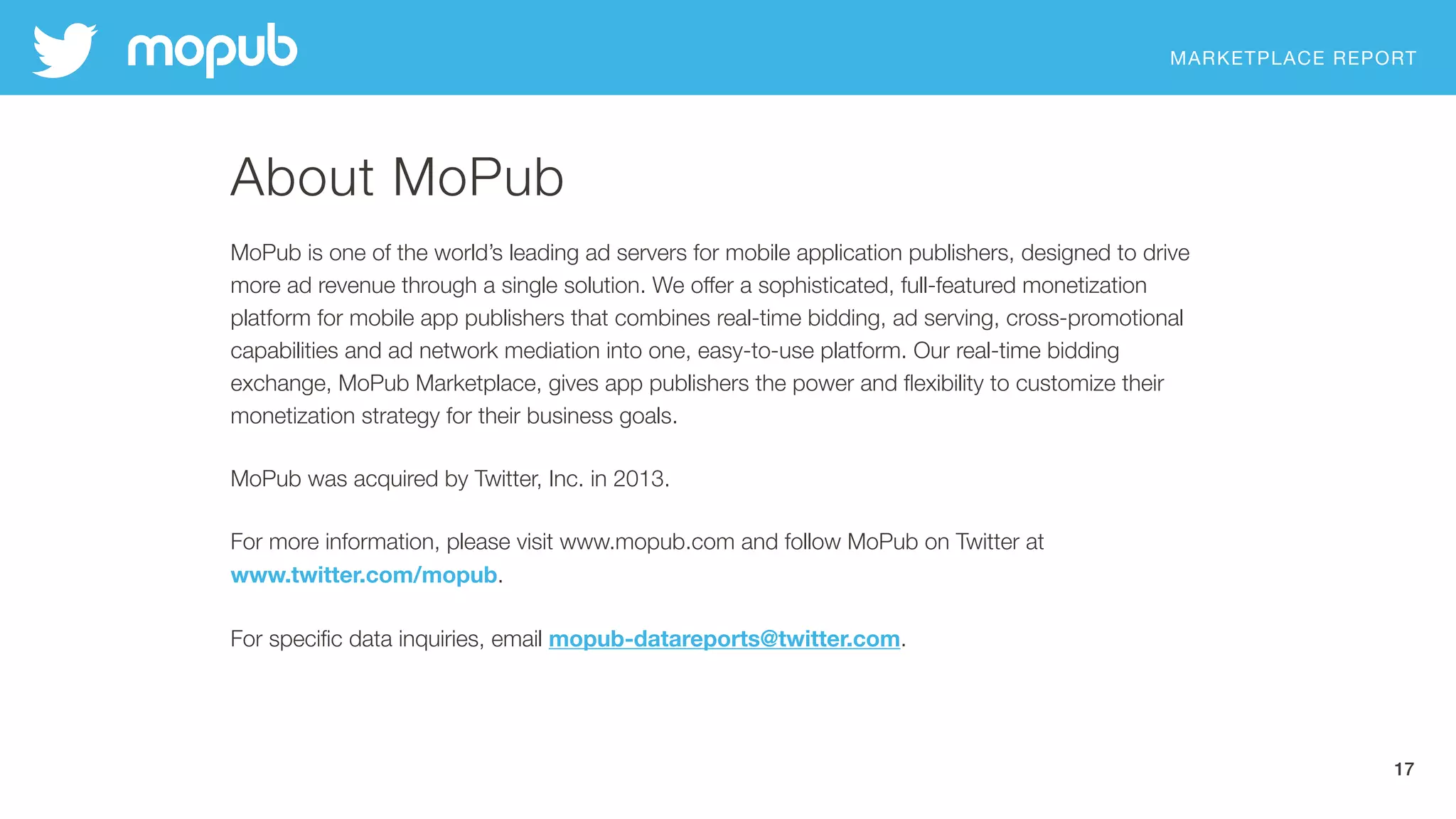 MARKETPLACE REPORT
17
About MoPub
MoPub is one of the world’s leading ad servers for mobile application publishers, designed to drive
more ad revenue through a single solution. We offer a sophisticated, full-featured monetization
platform for mobile app publishers that combines real-time bidding, ad serving, cross-promotional
capabilities and ad network mediation into one, easy-to-use platform. Our real-time bidding
exchange, MoPub Marketplace, gives app publishers the power and ﬂexibility to customize their
monetization strategy for their business goals.
MoPub was acquired by Twitter, Inc. in 2013.
For more information, please visit www.mopub.com and follow MoPub on Twitter at
www.twitter.com/mopub.
For speciﬁc data inquiries, email mopub-datareports@twitter.com.
 
