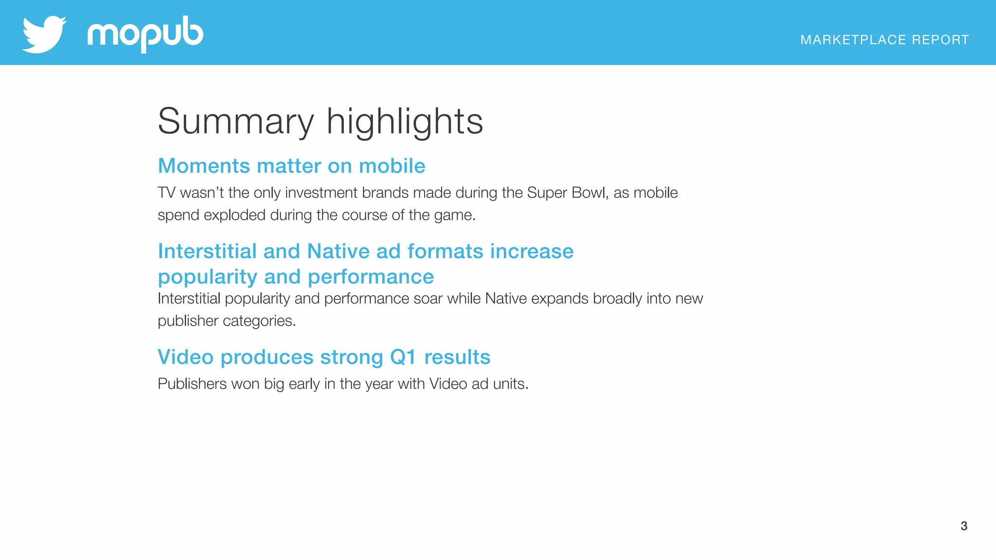 MARKETPLACE REPORT
3
Summary highlights
Moments matter on mobile
TV wasn’t the only investment brands made during the Super Bowl, as mobile  
spend exploded during the course of the game.
Interstitial and Native ad formats increase  
popularity and performance
Interstitial popularity and performance soar while Native expands broadly into new
publisher categories.
Video produces strong Q1 results
Publishers won big early in the year with Video ad units.
 