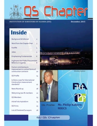 1
QS Chapter NEWSLETTER. Issue 7 December, 2015
December, 2015
Wembley Stadium
INSTITUTION OF SURVEYORS OF UGANDA (ISU)
ISU QS Chapter
QS Profile: Mr. Philip Kaheru
MRICS
Inside
Background & Editorial 2
Word from the Chapter Chair 3
Jokes 5
Emphasising Fundamentals 6
A glimpse into Public Procurement
Reforms in Uganda 8
Factors contributing to
improvement in current forms of
construction contracts 10
Is there a case for International
Construction measurement
standards? 17
News Round-up 18
QS Members 23
QS Firms 25
List of Chartered Surveyors 26
 