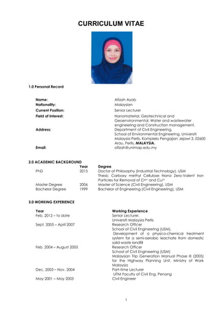 1
CURRICULUM VITAE
1.0 Personal Record
Name: Afizah Ayob
Nationality: Malaysian
Current Position: Senior Lecturer
Field of Interest: Nanomaterial, Geotechnical and
Geoenvironmental, Water and wastewater
engineering and Construction management.
Address: Department of Civil Engineering,
School of Environmental Engineering, Universiti
Malaysia Perlis, Kompleks Pengajian Jejawi 3, 02600
Arau, Perlis, MALAYSIA.
Email: afizah@unimap.edu.my
2.0 ACADEMIC BACKGROUND
Year Degree
PhD 2015 Doctor of Philosophy (Industrial Technology), USM
Thesis: Carboxy methyl Cellulose Nano Zero-Valent Iron
Particles for Removal of Cr6+ and Cu2+
Master Degree 2006 Master of Science (Civil Engineering), USM
Bachelor Degree 1999 Bachelor of Engineering (Civil Engineering), USM
3.0 WORKING EXPERIENCE
Year Working Experience
Feb. 2012 – to date Senior Lecturer,
Universiti Malaysia Perlis
Sept. 2005 – April 2007 Research Officer
School of Civil Engineering (USM),
Development of a physico-chemical treatment
system for a semi-aerobic leachate from domestic
solid waste landfill
Feb. 2004 – August 2005 Research Officer
School of Civil Engineering (USM)
Malaysian Trip Generation Manual Phase III (2005)
for the Highway Planning Unit, Ministry of Work
Malaysia
Dec. 2003 – Nov. 2004 Part-time Lecturer
UiTM Faculty of Civil Eng. Penang
May 2001 – May 2003 Civil Engineer
 