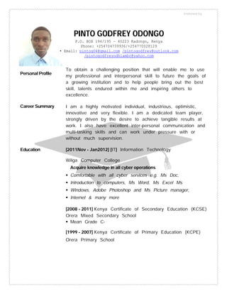 Personal Profile
To obtain a challenging position that will enable me to use
my professional and interpersonal skill to future the goals of
a growing institution and to help people bring out the best
skill, talents endured within me and inspiring others to
excellence.
Career Summary I am a highly motivated individual, industrious, optimistic,
innovative and very flexible. I am a dedicated team player,
strongly driven by the desire to achieve tangible results at
work. I also have excellent inter-personal communication and
multi-tasking skills and can work under pressure with or
without much supervision.
Education [2011Nov – Jan2012] [IT] Information Technology
Wilga Computer College
Acquire knowledge in all cyber operations
 Comfortable with all cyber services e.g. Ms Doc,
 Introduction to computers, Ms Word, Ms Excel Ms
 Windows, Adobe Photoshop and Ms Picture manager,
 Internet & many more
[2008 – 2011] Kenya Certificate of Secondary Education (KCSE)
Orera Mixed Secondary School
 Mean Grade C-
[1999 – 2007] Kenya Certificate of Primary Education (KCPE)
Orera Primary School
PINTO GODFREY ODONGO
P.O. BOX 194/195 – 40223 Kadongo, Kenya
Phone: +254704739936/+254770028129
• Email: pintog04@gmail.com /pintogodfrey@outlook.com
/pintogodfreyodhiambo@yahoo.com
Endorsed by
 