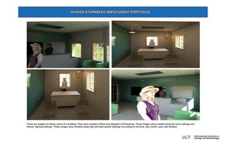 These are images of interior parts of a building. They were created in Revit and adjusted in Photoshop. These images were created using the solar settings and
interior lighting settings. These images were created using high and best quality settings, according to the time, day, month, year, and location.
YEHUDA STERNBERG BIM STUDENT PORTFOLIO
 