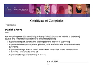 Certificate of Completion
Nov 16, 2015
Date
For completing the Cisco Networking Academy® Introduction to the Internet of Everything
course, and demonstrating the ability to explain the following:
• Explain the impact, benefits and challenges of the Internet of Everything
• Explain the interactions of people, process, data, and things that form the Internet of
Everything
• Explain how things that are non-IP-enabled and IP-enabled can be connected to a
network to communicate in the IoE
• Explain modeling and prototyping in the IoE
Presented to:
Daniel Brooks
Name
 