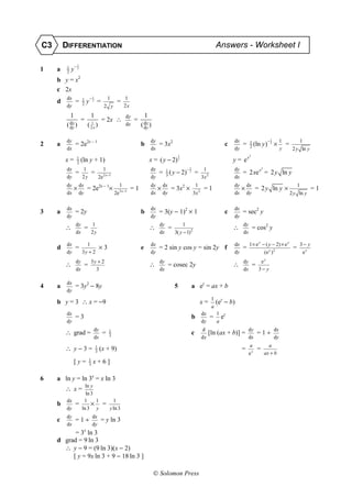 C3       DIFFERENTIATION                                                                                                           Answers - Worksheet I

          1       −1
1    a    2
              y    2



     b y = x2
     c 2x
          dx           1       −1              1               1
     d            =    2
                           y    2
                                     =                 =
          dy                                  2 y              2x
              1                1                               dy            1
                       =                  = 2x ∴                    =
          ( dy )
            d
              x            ( 21x )                             dx        ( dy )
                                                                           d
                                                                             x


          dy                                                                     dy                                                         dx                         −1        1           1
2    a            = 2e2x − 1                                             b            = 3x2                                             c        =    1
                                                                                                                                                      2
                                                                                                                                                        (ln       y) 2 ×             =
          dx                                                                     dx                                                         dy                                   y        2 y ln y
                                                                                                       1                                              2
         x=        1
                   2
                       (ln y + 1)                                                x = ( y − 2) 3                                             y = ex
          dx           1                      1                                  dx                        −2            1                  dy                    2
                  =              =            2 x−1
                                                                                      = 1 ( y − 2)
                                                                                        3
                                                                                                            3
                                                                                                                    =                            = 2 xe x = 2 y ln y
          dy           2y                2e                                      dy                                     3x 2                dx
          dy        dx                                     1                     dy       dx                     1                          dy       dx                                     1
                  ×        = 2e2x − 1×                     2 x−1
                                                                    =1                ×         = 3x2 ×                  =1                      ×         = 2 y ln y ×                              =1
          dx        dy                                2e                         dx       dy                    3x 2                        dx       dy                                  2 y ln y

          dx                                                                     dx                                                         dx
3    a            = 2y                                                   b            = 3(y − 1)2 × 1                                   c        = sec2 y
          dy                                                                     dy                                                         dy
                  dy           1                                                      dy               1                                         dy
         ∴               =                                                       ∴             =                                            ∴             = cos2 y
                  dx           2y                                                     dx           3( y − 1)2                                    dx

          dx             1                                                       dx                                                         dx        1 × e y − ( y − 2) × e y                3− y
     d            =                      ×3                              e            = 2 sin y cos y = sin 2y f                                 =                                        =
          dy           3y + 2                                                    dy                                                         dy                 (e y ) 2                        ey
                  dy           3y + 2                                                 dy                                                         dy            ey
         ∴               =                                                       ∴             = cosec 2y                                   ∴             =
                  dx             3                                                    dx                                                         dx           3− y

          dx
4    a            = 3y2 − 8y                                                                       5            a ey = ax + b
          dy
                                                                                                                               1
     b y = 3 ∴ x = −9                                                                                                   x=         (ey − b)
                                                                                                                               a
          dx                                                                                                            dx         1
                  =3                                                                                            b              =       ey
          dy                                                                                                            dy         a
                                 dy                                                                                     d                            dy                     dx
         ∴ grad =                         =       1
                                                  3
                                                                                                                c            [ln (ax + b)] =                  =1÷
                                 dx                                                                                     dx                           dx                     dy
                                                                                                                                                      a                 a
         ∴ y−3=                      1
                                     3
                                         (x + 9)                                                                                                 =            =
                                                                                                                                                      ey              ax + b
                             1
                  [y=        3
                                 x+6]

6    a ln y = ln 3x = x ln 3
                         ln y
         ∴ x=
                         ln 3
          dx            1     1                     1
     b            =         ×             =
          dy           ln 3 y                     y ln 3
          dy                     dx
     c            =1÷                     = y ln 3
          dx                     dy
           = 3x ln 3
     d grad = 9 ln 3
       ∴ y − 9 = (9 ln 3)(x − 2)
          [ y = 9x ln 3 + 9 − 18 ln 3 ]

                                                                                   Solomon Press
 