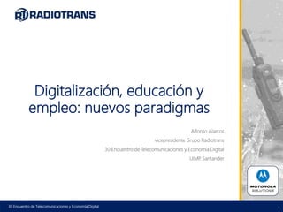 1
Digitalización, educación y
empleo: nuevos paradigmas
Alfonso Alarcos
vicepresidente Grupo Radiotrans
30 Encuentro de Telecomunicaciones y Economía Digital
UIMP. Santander
30 Encuentro de Telecomunicaciones y Economía Digital
 