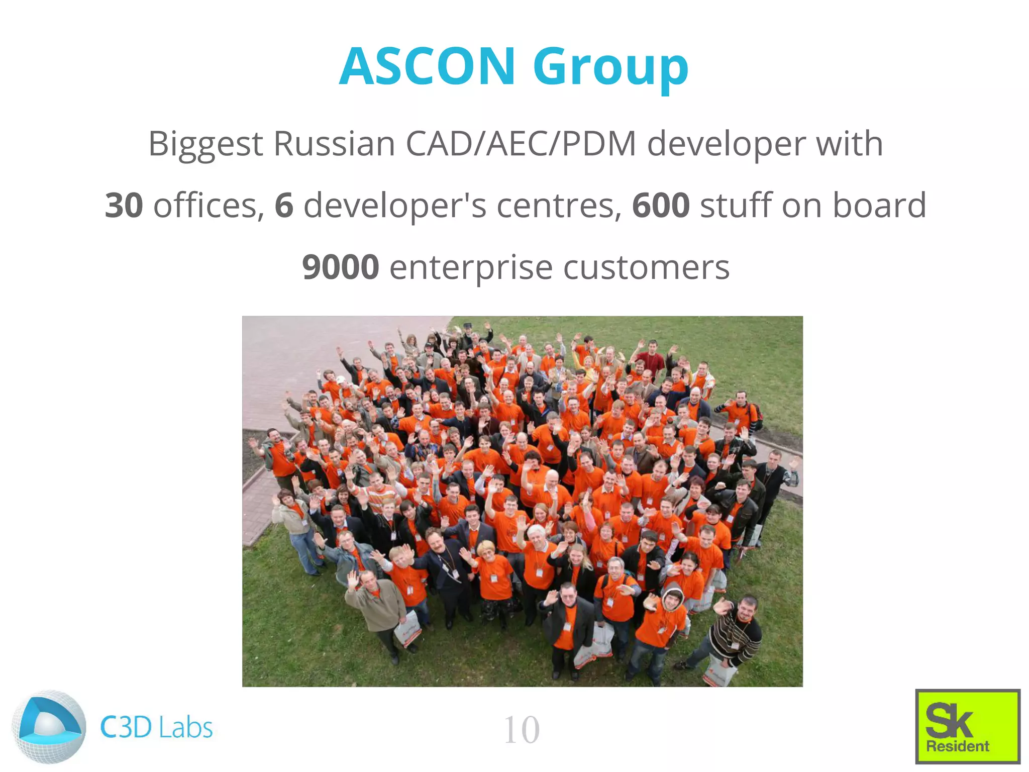 ASCON Group
Biggest Russian CAD/AEC/PDM developer with
30 offices, 6 developer's centres, 600 stuff on board
9000 enterprise customers
10
 
