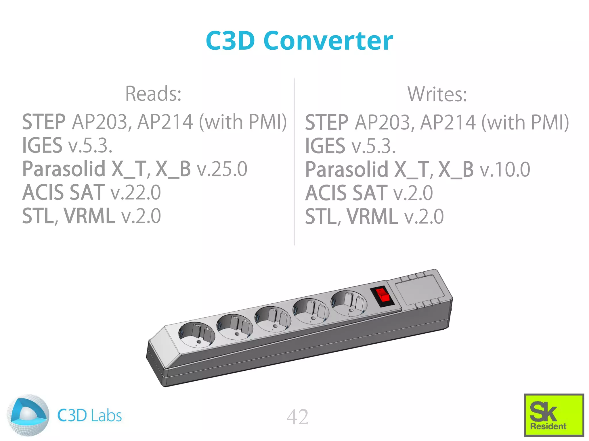 C3D Converter
Reads:
STEP AP203, AP214 (with PMI)
IGES v.5.3.
Parasolid X_T, X_B v.25.0
ACIS SAT v.22.0
STL, VRML v.2.0
42
Writes:
STEP AP203, AP214 (with PMI)
IGES v.5.3.
Parasolid X_T, X_B v.10.0
ACIS SAT v.2.0
STL, VRML v.2.0
 