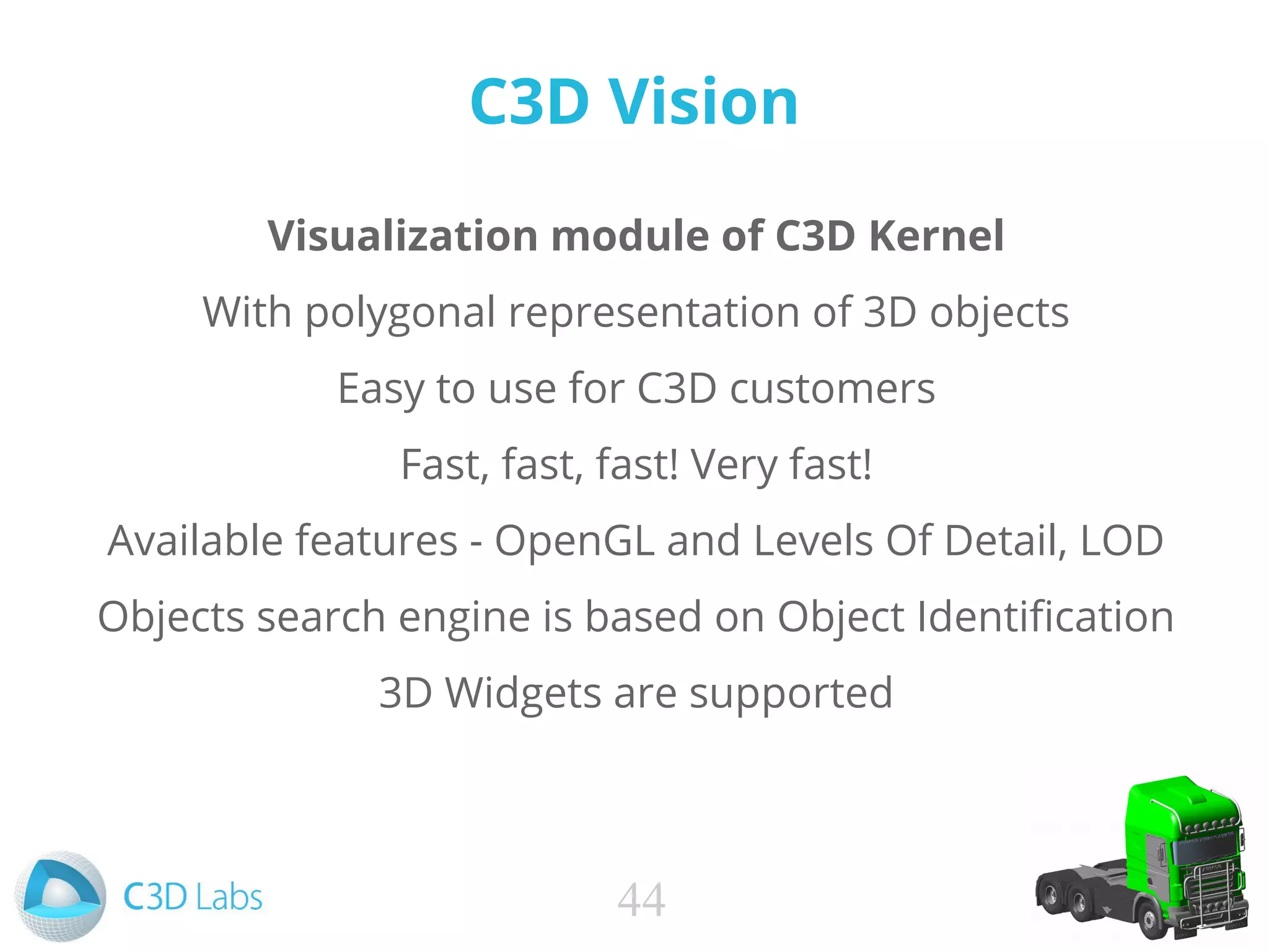 C3D Vision
Visualization module of C3D Kernel
With polygonal representation of 3D objects
Easy to use for C3D customers
Fast, fast, fast! Very fast!
Available features - OpenGL and Levels Of Detail, LOD
Objects search engine is based on Object Identification
3D Widgets are supported
44
 