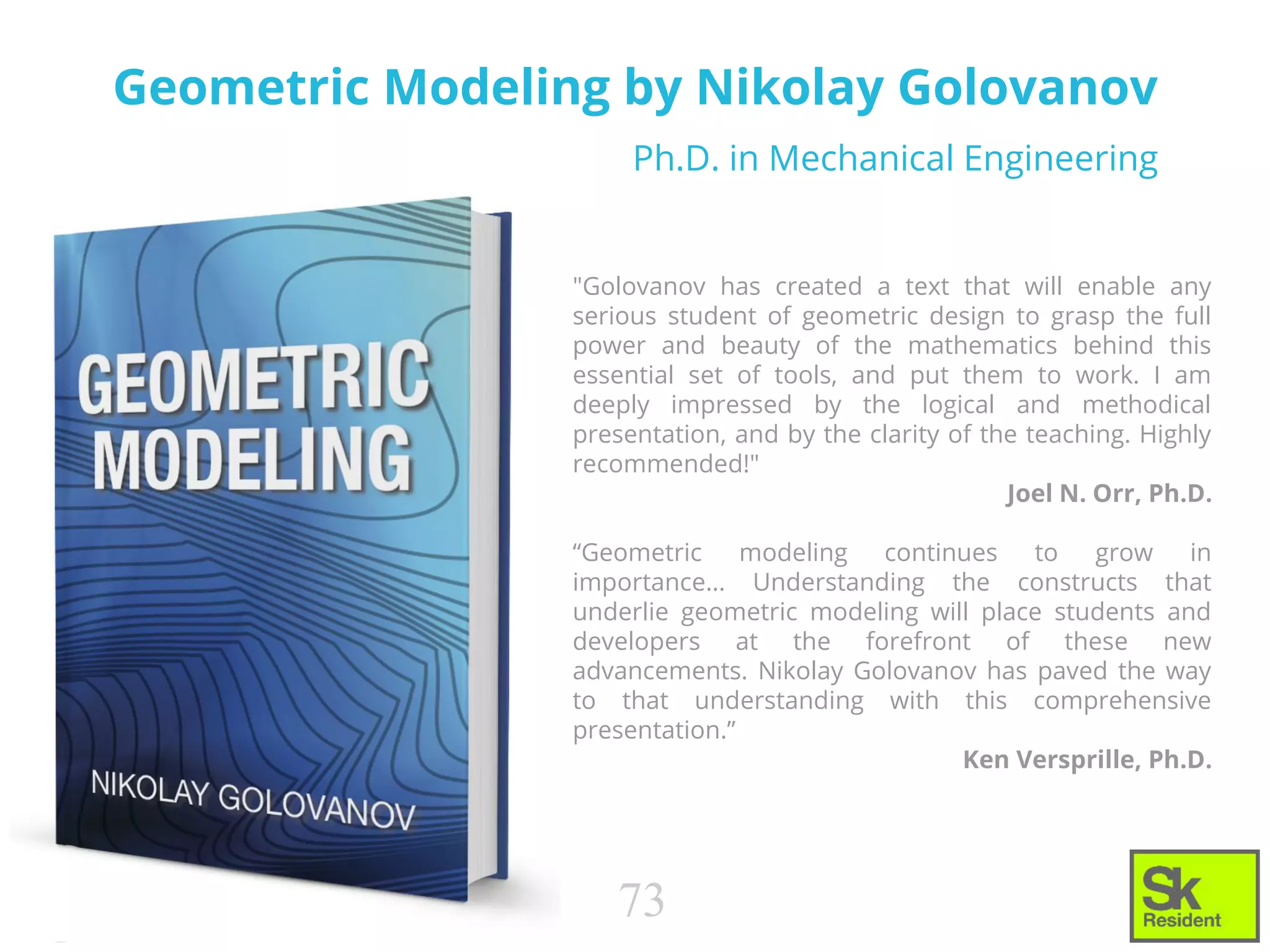 Geometric Modeling by Nikolay Golovanov
"Golovanov has created a text that will enable any
serious student of geometric design to grasp the full
power and beauty of the mathematics behind this
essential set of tools, and put them to work. I am
deeply impressed by the logical and methodical
presentation, and by the clarity of the teaching. Highly
recommended!"
Joel N. Orr, Ph.D.
“Geometric modeling continues to grow in
importance... Understanding the constructs that
underlie geometric modeling will place students and
developers at the forefront of these new
advancements. Nikolay Golovanov has paved the way
to that understanding with this comprehensive
presentation.”
Ken Versprille, Ph.D.
73
Ph.D. in Mechanical Engineering
 