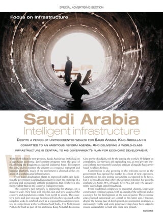 SPECIAL ADVERTISING SECTION
BusinessWeek
W
With $350 billion in new projects, Saudi Arabia has embarked on
a signiﬁcant economic development program with the goal of
establishing the kingdom as a global industrial force. To support
this aim, and to position the country as a regional transport and
logistics platform, much of the investment is directed at the cre-
ation of a sophisticated infrastructure.
From water desalination plants to improved health-care facili-
ties, the government is upgrading capacity to meet the challenge of a
growing and increasingly affluent population. But nowhere is this
more evident than in the country’s transport system.
The country’s rail network is preparing for change, on a
massive scale. New lines will link the east and west coasts of the
country and population centers from north to south. The coun-
try’s ports and port-storage facilities will also be expanded as the
kingdom seeks to establish itself as a regional transshipment cen-
ter, in competition with established Gulf hubs. The Millennium
Port, to be built as part of the ambitious King Abdullah Economic
DESPITE A PERIOD OF UNPRECEDENTED WEALTH FOR SAUDI ARABIA, KING ABDULLAH IS
COMMITTED TO AN AMBITIOUS REFORM AGENDA. AND DELIVERING A WORLD-CLASS
INFRASTRUCTURE IS CENTRAL TO HIS GOVERNMENT’S PLAN FOR ECONOMIC DEVELOPMENT.
Saudi Arabia
City, north of Jeddah, will be the among the world’s 10 largest on
completion. Air services are expanding too, as two private low-
cost airlines have recently launched services alongside ﬂag-carrier
Saudi Arabian Airlines.
Competition is also growing in the telecoms sector as the
government has opened the market to a host of new operators.
Competition for new mobile subscribers is expected to be ﬁerce,
but it is broadband that offers the greatest potential for growth,
analysts say. Some 38% of Saudis have PCs, yet only 1% can cur-
rently access high-speed broadband.
From residential complexes to industrial clusters, large-scale
construction continues apace, both as a result of the oil boom and as
a catalyst for the development of the non-oil sector. The economic
cities planned nationwide are central to this latter aim. However,
despite the furious pace of development, environmental awareness is
increasingly visible and some progressive steps have been taken to
ensure sustainability is built into every new project.
Focus on Infrastructure
Intelligent infrastructure
As seen in
Special Advertising Sections
© Copyright 2007 The McGraw-Hill Companies, Inc.
 