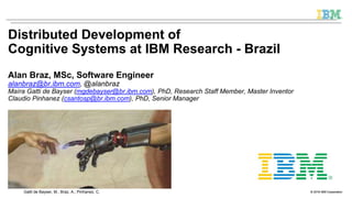 © 2016 IBM CorporationGatti de Bayser, M.; Braz, A.; Pinhanez, C. © 2016 IBM Corporation
Distributed Development of
Cognitive Systems at IBM Research - Brazil
Alan Braz, MSc, Software Engineer
alanbraz@br.ibm.com, @alanbraz
Maíra Gatti de Bayser (mgdebayser@br.ibm.com), PhD, Research Staff Member, Master Inventor
Claudio Pinhanez (csantosp@br.ibm.com), PhD, Senior Manager
 
