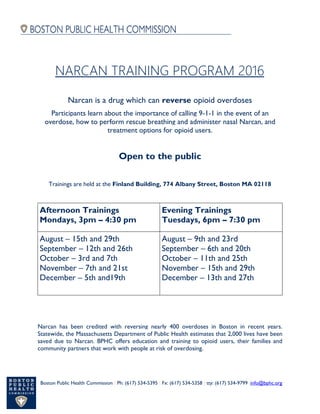 Boston Public Health Commission | Ph: (617) 534-5395 | Fx: (617) 534-5358 | tty: (617) 534-9799 |info@bphc.org
Narcan is a drug which can reverse opioid overdoses
Participants learn about the importance of calling 9-1-1 in the event of an
overdose, how to perform rescue breathing and administer nasal Narcan, and
treatment options for opioid users.
Open to the public
Trainings are held at the Finland Building, 774 Albany Street, Boston MA 02118
Afternoon Trainings
Mondays, 3pm – 4:30 pm
Evening Trainings
Tuesdays, 6pm – 7:30 pm
August – 15th and 29th
September – 12th and 26th
October – 3rd and 7th
November – 7th and 21st
December – 5th and19th
August – 9th and 23rd
September – 6th and 20th
October – 11th and 25th
November – 15th and 29th
December – 13th and 27th
Narcan has been credited with reversing nearly 400 overdoses in Boston in recent years.
Statewide, the Massachusetts Department of Public Health estimates that 2,000 lives have been
saved due to Narcan. BPHC offers education and training to opioid users, their families and
community partners that work with people at risk of overdosing.
NARCAN TRAINING PROGRAM 2016
 