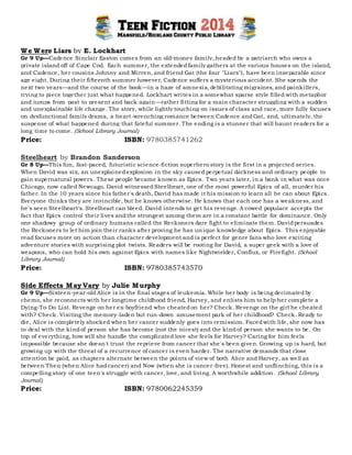p
We Were Liars by E. Lockhart
Gr 9 Up—Cadence Sinclair Easton comes from an old-money family, headed by a patriarch who owns a
private island off of Cape Cod. Each summer, the extendedfamily gathers at the various houses on the island,
and Cadence, her cousins Johnny and Mirren, and friend Gat (the four "Liars"), have been inseparable since
age eight. During their fifteenth summer however, Cadence suffers a mysterious accident. She spends the
next two years—and the course of the book—in a haze of amnesia, debilitating migraines, and painkillers,
trying to piece together just what happened. Lockhart writes in a somewhat sparse style filled with metaphor
and jumps from past to present and back again—rather fitting for a main character struggling with a sudden
and unexplainable life change. The story, while lightly touching on issues of class and race, more fully focuses
on dysfunctional family drama, a heart-wrenching romance between Cadence andGat, and, ultimately, the
suspense of what happened during that fateful summer. The ending is a stunner that will haunt readers for a
long time to come. (School Library Journal)
Price: ISBN: 9780385741262
Steelheart by Brandon Sanderson
Gr 8 Up—This fun, fast-paced, futuristic science-fiction superhero story is the first in a projected series.
When David was six, an unexplainedexplosion in the sky caused perpetual darkness and ordinary people to
gain supernatural powers. These people became known as Epics. Two years later, in a bank in what was once
Chicago, now called Newcago, David witnessedSteelheart, one of the most powerful Epics of all, murder his
father. In the 10 years since his father's death, David has made it his mission to learn all he can about Epics.
Everyone thinks they are invincible, but he knows otherwise. He knows that each one has a weakness, and
he's seen Steelheart's. Steelheart can bleed. David intends to get his revenge. A cowed populace accepts the
fact that Epics control their lives andthe strongest among them are in a constant battle for dominance. Only
one shadowy group of ordinary humans called the Reckoners dare fight to eliminate them. Davidpersuades
the Reckoners to let him join their ranks after proving he has unique knowledge about Epics. This enjoyable
read focuses more on action than character development and is perfect for genre fans who love exciting
adventure stories with surprising plot twists. Readers will be rooting for David, a super geek with a love of
weapons, who can hold his own against Epics with names like Nightwielder, Conflux, or Firefight. (School
Library Journal)
Price: ISBN: 9780385743570
Side Effects May Vary by Julie Murphy
Gr 9 Up—Sixteen-year-old Alice is in the final stages of leukemia. While her body is being decimatedby
chemo, she reconnects with her longtime childhood friend, Harvey, and enlists him to help her complete a
Dying-To-Do List. Revenge on her ex-boyfriend who cheatedon her? Check. Revenge on the girl he cheated
with? Check. Visiting the memory-laden but run-down amusement park of her childhood? Check. Ready to
die, Alice is completely shocked when her cancer suddenly goes into remission. Facedwith life, she now has
to deal with the kindof person she has become (not the nicest) and the kindof person she wants to be. On
top of everything, how will she handle the complicated love she feels for Harvey? Caring for him feels
impossible because she doesn't trust the reprieve from cancer that she's been given. Growing up is hard, but
growing up with the threat of a recurrence of cancer is even harder. The narrative demands that close
attention be paid, as chapters alternate between the points of view of both Alice and Harvey, as well as
between Then (when Alice hadcancer) and Now (when she is cancer-free). Honest and unflinching, this is a
compelling story of one teen's struggle with cancer, love, and living. A worthwhile addition. (School Library
Journal)
Price: ISBN: 9780062245359
 