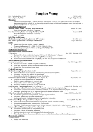 Penghao Wang
2101 Cumberland Ave. 12102 (765)337-6896
West Lafayette, IN, 47906 Wang1128@purdue.edu
Objective
Obtain a summer internship as a software developer in a company where my solid python, data science and machine-
learning skills could be utilized. My previous project experiences and self-educated courses will ensure that I will make a
positive contribution to the organization.
Education Background
Master of Science, Purdue University, West Lafayette, IN August 2015- now
Major: Computer and Information Technology
Bachelor of Science, Purdue University, West Lafayette, IN December 2014
Major: Computer and Information Technology
GPA: 3.71 / 4.00
Self-Educated Courses
Machine Learning Specialization, University of Washington Dec 2015- now
Data Science Specialization, University of John Hopkins August 2015- now
Skills
• Data Science: Machine learning, Python, R, Hadoop
• Programming Languages: C++, SQL, C#, ANSI C, JAVA, Python	
• Internet Programming Skills: HTML, JavaScript, CSS, MySQL, PHP
Professional Experience:
Horticulture College, Purdue University
Web developer May 2014 - December 2014
• Designed the website user interface by using CSS to set the default style of web pages
• Developed the website main functions by using PHP and JavaScript
• Implemented and tested database by using MySQL to store data and operate search function
SuperMap Cooperative, Beijing, China
Intern software developer May 2012- August 2012
• Designed user interface in C# by using Microsoft Studio
• Drew class diagrams to optimize further function developing process
• Created time sheet to record everyday work
Project Experience:
Machine Learning Project, West Lafayette, IN August 2015- now
• Analyzed the movie reviews by using perceptron and gradient descent algorithm.
• Developed a decision tree classifier for medical data.
• Used different classifier for hyperspectral image classification.
Sentiment analysis of tweets by using Hadoop, West Lafayette, IN August 2015- now
• Collected the tweets about refugee by using python.
• Built two mappers and reducers to transform data.
• Analyzed the sentiment of tweets by using python.
• Visualized data based on time and location based on R.
Email Formality Classification Project, West Lafayette, IN August 2014- December 2014
• Developed an Email Formality Classification Program by using machine learning technology
• Created chat acronyms count function and a list of acronyms for the project to improve the program framework
• Developed misspelling word list for improving function of checking misspelling words
Online Event Scheduling Application, West Lafayette, IN August 2014- December 2014
• Documented system and user requirements to analyze required functions
• Developed an application in Java by using Eclipse
• Implemented MySQL Database connected to the application to store data
Rainforest.com Project Management, West Lafayette, IN January 2013- May 2013
• Analyzed the financial measurement features of projects to evaluate economic feasibility
• Selected most valuable project using weighted scoring model
• Developed Work Breakdown Structure Report by using Microsoft Project to track a project progress.
Patrons and Assets Management System, West Lafayette, IN January 2013- May 2013
• Documented needed changes by using a Pareto chart
• Developed Concept of Operations Documents
• Built use-case narratives and activity diagram for designing the system
• Wrote Business System Requirements definition report to collect functional and non-functional requirements
Honors and Activities
Academic Honors
• Student with Distinction December 2014
 