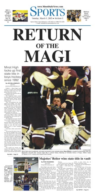 SPORTS
www.MinotDailyNews.com
Sunday, March 1, 2015 • Section C
Sports Editor: Ryan Holmgren • 857-1934 or 1-800-735-3229
• email: rholmgren@minotdailynews.com
C8
Bishop
Ryan
upsets
No.2 seed
ORCS
C3
MSU’s
Haugen,
Eull
advance
to 2nd
day of
regionals
RETURNOF THE
MAGIMinot High
locks up first
state title in
boys hockey
since 1992
By JOE MELLENBRUCH
Staff Writer
jmellenbruch@minotdailynews.com
FARGO — Minot High’s boys
hockey co-coaches Jason Bennett
and John Grubb know how dan-
gerous their team can be.
Combine that potential with an
early lead? Look out.
The Magicians hadn’t scored
the first goal in either of their two
state tournament games before
Saturday’s title bout with Grand
Forks Central.
They accomplished that feat
against the Knights. The result?
Minot’s first state title since 1992.
“You just have to play every
game like it’s your last,” said Minot
senior goaltender Brey Effertz,
who was named the tournament’s
most valuable player. “This is
what dreams are made of.”
Boosted by a mammoth 37-save
effort from Effertz, Minot edged
the defending state runner-up 2-1
at Scheels Arena.
The Magicians are now 2-0 all-
time in state championship games.
A victory clinched by senior
forward Matt Flom’s third game-
winner of the tournament, the
Magi are now the only West
Region team to claim multiple
state titles.
And what a rollar coaster ride it
was.
“We just got the kids to buy in.
We had our struggles early in the
year. We started 1-3-1, and I think
we were about ready to get run out
of town as coaches,” said Bennett,
one of two state co-coaches of the
year along with colleague Grubb.
“We told the kids just to relax, that
we’d be there at the end of the
year. And sure enough, with some
pretty good goaltending and some
timely scoring, look where we’re at
now.”
The contest was closely con-
tested at the beginning. A bout of
misfortune from Central goal-
tender Taner Bender helped Minot
Joe Mellenbruch/MDN
Minot High senior goaltender and state tournament most valuable player Brey Effertz is mauled by teammates after the
Magicians secured their second state title in school history Saturday at Scheels Arena in Fargo. Effertz made
37 saves in a 2-1 victory over Grand Forks Central.See MHS — Page C3
Majettes’ Reiter wins state title in vault
By RYAN HOLMGREN
Sports Editor
rholmgren@minotdailynews.com
Minot High’s state vault cham-
pion picked herself off the mat at
Magic City Campus not once, but
twice Saturday afternoon.
After winning the all-around
portion of the state meet’s team
competition Friday, Madison
Reiter set her sights on claiming
the all-around title the following
day in the individual competition.
Thump.
In Reiter’s first event, she suf-
fered a costly fall on the uneven
bars that plummeted her score to
8.833 in an event in which she
posted a 9.400 the night before.
The fall put her down, but not
out of the running for the all-
around title.
Thump.
In her second event, Reiter fell
on the balance beam and settled
for a 9.000 — 0.650 below her
score Friday.
That fall made it impossible to
top Dickinson junior Acacia
Fossum’s winning score of 38.667
— tied for the fourth best all-
around total in state meet history,
and 0.100 better than Reiter’s
impressive tally from Friday.
But Reiter, named the state’s
senior athlete of the year, proved
that she’s just as strong mentally
and she is physically.
“She’s a determined athlete,”
Minot co-coach Marisa Albertson
said. “She’s got a great work ethic.
In Reiter’s third event, she
turned in one of her top floor rou-
tines of the season. She leaped and
danced and tumbled her way to a
9.783, a mere 0.017 shy of
Fossum’s first-place 9.800.
But Reiter was just beginning to
find her groove.
In the final event of her prep
career, she flipped and twisted
nearly impeccably for a winning
score of 9.717 on fault. That
helped boost her all-around total to
37.333, good for third place. But
more importantly, she became
Minot’s first individual event win-
ner since Samantha Huether won
the same event in 2011.
“I’m really glad that I could at
least win the vault after I had start-
ed out pretty tough on bars and
beam. It didn’t feel so good after I
did that,” said Reiter, the Majettes’
first senior athlete of the year since
Brooklyn Bender in 2010. “Doing
Ryan Holmgren/MDN
Minot High sen-
ior Madison
Reiter scored
9.717 points on
vault Saturday
at Magic City
Campus to
secure the
Majettesʼ first
individual state
title since 2011.
See REITER — Page C3
 