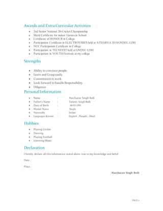 PAGE 2
Awards and Extra Curricular Activities
 2nd Senior National 20-Cricket Championship
 Merit Certificate for indoor Games in School
 Certificate of HONOUR in College
 Participation Certificate in ELECTROVIBES held at ATHARVA 2014 GNDEC-LDH
 NCC Participation Certificate in College
 Participation in TECHFEST held at GNDEC-LDH
 Participation in YOUTH Festivals at my college
Strengths

 Ability to convince people.
 Learn and Grasp easily.
 Commitment to work.
 Look forward to handle Responsibility.
 Diligence.
Personal Information
 Name : Harcharan Singh Bedi
 Father’s Name : Tarsem Singh Bedi
 Date of Birth : 06/03/1991
 Marital Status : Single
 Nationality : Indian
 Languages Known : English , Punjabi , Hindi
Hobbies
 Playing Cricket
 Dancing
 Playing Football
 Listening Music
Declaration
I hereby declare all this information stated above true to my knowledge and belief.
Date :
Place :
Harcharan Singh Bedi
 