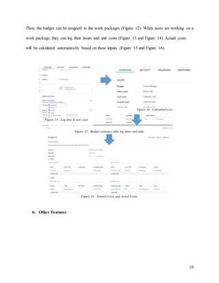 10
Then, the budget can be assigned to the work packages (Figure 12). When users are working on a
work package, they can log their hours and unit costs (Figure 13 and Figure 14). Actual costs
will be calculated automatically based on these inputs (Figure 15 and Figure 16).
6. Other Features
Figure 13 : Log time & unit costs
Figure 14 : Calculated cost
Figure 15 : Budget summary after log times and units
Figure 16 : Panned Costs and Actual Costs
 