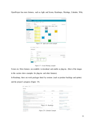 11
OpenProject has more features, such as Agile and Scrum, Roadmaps, Meetings, Calendar, Wiki,
Forum etc. More features are available to download and enable as plug-ins. (Rest of the images
in this section show examples for plug-ins and other features).
In Roadmap, there are work packages listed by versions (such as product backlogs and sprints)
and the project’s progress (Figure 19).
Figure 17 : Create Meeting example
Figure 18 : Agile and scrum example
Figure 20 : Calendar example
Figure 19 : Roadmap
 
