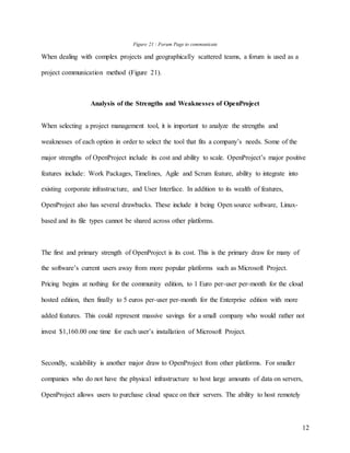12
Figure 21 : Forum Page to communicate
When dealing with complex projects and geographically scattered teams, a forum is used as a
project communication method (Figure 21).
Analysis of the Strengths and Weaknesses of OpenProject
When selecting a project management tool, it is important to analyze the strengths and
weaknesses of each option in order to select the tool that fits a company’s needs. Some of the
major strengths of OpenProject include its cost and ability to scale. OpenProject’s major positive
features include: Work Packages, Timelines, Agile and Scrum feature, ability to integrate into
existing corporate infrastructure, and User Interface. In addition to its wealth of features,
OpenProject also has several drawbacks. These include it being Open source software, Linux-
based and its file types cannot be shared across other platforms.
The first and primary strength of OpenProject is its cost. This is the primary draw for many of
the software’s current users away from more popular platforms such as Microsoft Project.
Pricing begins at nothing for the community edition, to 1 Euro per-user per-month for the cloud
hosted edition, then finally to 5 euros per-user per-month for the Enterprise edition with more
added features. This could represent massive savings for a small company who would rather not
invest $1,160.00 one time for each user’s installation of Microsoft Project.
Secondly, scalability is another major draw to OpenProject from other platforms. For smaller
companies who do not have the physical infrastructure to host large amounts of data on servers,
OpenProject allows users to purchase cloud space on their servers. The ability to host remotely
 