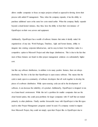 13
allows smaller companies to focus on major projects at hand as opposed to slowing down their
process with added IT management. Then, when the company expands, it has the ability to
purchase additional users at the same low costs stated earlier. When the company finally expands
beyond a cloud-hosted instance, they then, have the ability to host their own instance of
OpenProject on their own servers and equipment.
Additionally, OpenProject has a wealth of software features that make it ideally suited for
organizations of any size. Work Packages, Timelines, Agile and Scrum feature, ability to
integrate into existing corporate infrastructure, and its easy-to-learn User Interface make it a
competitive option to Microsoft Project and other larger distributions. This is due to the fact that
most of these features are found in other project management solutions at a substantially higher
cost.
Just like any software distribution, in addition to its many positive features, there are always
drawbacks. The first is the fact that OpenProject is open source software. This means that the
code is made open to a community of software developers that all work together to develop the
pieces of a software distribution. While open-sourcing code can aid in the development of
software, it can decrease the reliability of a product. Additionally, OpenProject is designed to run
on a Linux-based environment. While this isn’t a problem for smaller companies that use the
cloud hosted option, this could pose problems for larger companies with IT staff that are trained
primarily in other platforms. Finally another foreseeable issue with OpenProject is that file-types
used in other Project Management programs cannot be used. If a company wanted to migrate
from Microsoft Project, they could not simply open their Project files in OpenProject due to
 