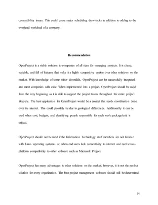 14
compatibility issues. This could cause major scheduling drawbacks in addition to adding to the
overhead workload of a company.
Recommendation
OpenProject is a viable solution to companies of all sizes for managing projects. It is cheap,
scalable, and full of features that make it a highly competitive option over other solutions on the
market. With knowledge of some minor downfalls, OpenProject can be successfully integrated
into most companies with ease. When implemented into a project, OpenProject should be used
from the very beginning as it is able to support the project teams throughout the entire project
lifecycle. The best application for OpenProject would be a project that needs coordination done
over the internet. This could possibly be due to geological differences. Additionally it can be
used when cost, budgets, and identifying people responsible for each work package/task is
critical.
OpenProject should not be used if the Information Technology staff members are not familiar
with Linux operating systems; or, when end users lack connectivity to internet and need cross-
platform compatibility to other software such as Microsoft Project.
OpenProject has many advantages to other solutions on the market; however, it is not the perfect
solution for every organization. The best project management software should still be determined
 