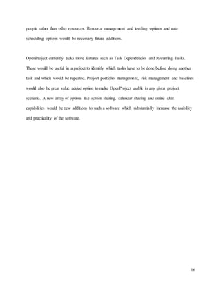 16
people rather than other resources. Resource management and leveling options and auto
scheduling options would be necessary future additions.
OpenProject currently lacks more features such as Task Dependencies and Recurring Tasks.
These would be useful in a project to identify which tasks have to be done before doing another
task and which would be repeated. Project portfolio management, risk management and baselines
would also be great value added option to make OpenProject usable in any given project
scenario. A new array of options like screen sharing, calendar sharing and online chat
capabilities would be new additions to such a software which substantially increase the usability
and practicality of the software.
 