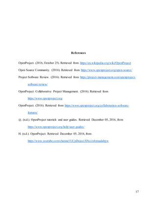 17
References
OpenProject. (2016, October 25). Retrieved from https://en.wikipedia.org/wiki/OpenProject
Open Source Community. (2016). Retrieved from https://www.openproject.org/open-source/
Project Software Review. (2016). Retrieved from https://project-management.com/openproject-
software-review/
OpenProject: Collaborative Project Management. (2016). Retrieved from
https://www.openproject.org
OpenProject. (2016). Retrieved from https://www.openproject.org/collaboration-software-
features/
@. (n.d.). OpenProject tutorials and user guides. Retrieved December 05, 2016, from
https://www.openproject.org/help/user-guides/
H. (n.d.). OpenProject. Retrieved December 05, 2016, from
https://www.youtube.com/channel/UCpDojas1X9ccix4mxadabpw
 