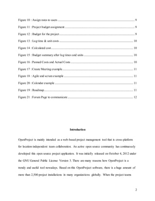 2
Figure 10 : Assign rates to users ..................................................................................................... 9
Figure 11 : Project budget assignment............................................................................................ 9
Figure 12 : Budget for the project................................................................................................... 9
Figure 13 : Log time & unit costs ................................................................................................. 10
Figure 14 : Calculated cost............................................................................................................ 10
Figure 15 : Budget summary after log times and units ................................................................. 10
Figure 16 : Panned Costs and Actual Costs .................................................................................. 10
Figure 17 : Create Meeting example............................................................................................. 11
Figure 18 : Agile and scrum example ........................................................................................... 11
Figure 20 : Calendar example ....................................................................................................... 11
Figure 19 : Roadmap..................................................................................................................... 11
Figure 21 : Forum Page to communicate...................................................................................... 12
Introduction
OpenProject is mainly intended as a web-based project management tool that is cross-platform
for location-independent team collaboration. An active open source community has continuously
developed this open source project application. It was initially released on October 4, 2012 under
the GNU General Public License Version 3. There are many reasons how OpenProject is a
trendy and useful tool nowadays. Based on this OpenProject software, there is a huge amount of
more than 2,500 project installations in many organizations globally. When the project teams
 