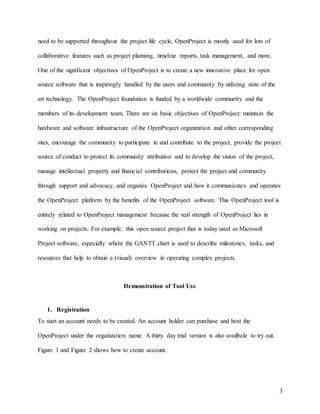 3
need to be supported throughout the project life cycle, OpenProject is mostly used for lots of
collaborative features such as project planning, timeline reports, task management, and more.
One of the significant objectives of OpenProject is to create a new innovative place for open
source software that is inspiringly handled by the users and community by utilizing state of the
art technology. The OpenProject foundation is funded by a worldwide community and the
members of its development team. There are six basic objectives of OpenProject: maintain the
hardware and software infrastructure of the OpenProject organization and other corresponding
sites, encourage the community to participate in and contribute to the project, provide the project
source of conduct to protect its community attribution and to develop the vision of the project,
manage intellectual property and financial contributions, protect the project and community
through support and advocacy, and organize OpenProject and how it communicates and operates
the OpenProject platform by the benefits of the OpenProject software. This OpenProject tool is
entirely related to OpenProject management because the real strength of OpenProject lies in
working on projects. For example, this open source project that is today used as Microsoft
Project software, especially where the GANTT chart is used to describe milestones, tasks, and
resources that help to obtain a (visual) overview in operating complex projects.
Demonstration of Tool Use
1. Registration
To start an account needs to be created. An account holder can purchase and host the
OpenProject under the organization name. A thirty day trial version is also availbale to try out.
Figure 1 and Figure 2 shows how to create account.
 