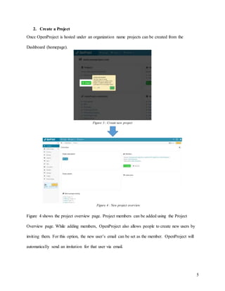 5
2. Create a Project
Once OpenProject is hosted under an organization name projects can be created from the
Dashboard (homepage).
Figure 4 shows the project overview page. Project members can be added using the Project
Overview page. While adding members, OpenProject also allows people to create new users by
inviting them. For this option, the new user’s email can be set as the member. OpenProject will
automatically send an invitation for that user via email.
Figure 4 : New project overview
Figure 3 : Create new project
 