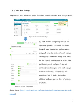 6
3. Create Work Packages
In OpenProject, tasks, milestones, phases and features are listed under the Work Packages Menu.
(1). First, enter the work package Title (2) and
(optionally) provide a Description (3). Several
frequently used work package attributes can be
configured during the creation of a work package:
The Project (4) can be set at the top of the details
list. The Type (5) can be changed to another value,
and the Progress (6) can be set. A start and
end date (7) can be assigned to the work package,
as well as a version (8), a category (9), and
an assignee (10). To display and configure
additional attributes select the Show all attributes
(11) button.
(Image Source: https://www.openproject.org/help/user-guides/work-packages/create-new-work-
package/)
Figure 6 : New work package details
Figure 5 : Create new Work Package
 