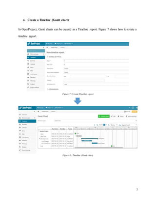 7
4. Create a Timeline (Gantt chart)
In OpenProject, Gantt charts can be created as a Timeline report. Figure 7 shows how to create a
timeline report.
Figure 7 : Create Timeline report
Figure 8 : Timeline (Gantt chart)
 