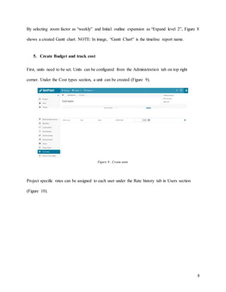 8
By selecting zoom factor as “weekly” and Initial outline expansion as “Expand level 2”, Figure 8
shows a created Gantt chart. NOTE: In image, “Gantt Chart” is the timeline report name.
5. Create Budget and track cost
First, units need to be set. Units can be configured from the Administration tab on top right
corner. Under the Cost types section, a unit can be created (Figure 9).
Project specific rates can be assigned to each user under the Rate history tab in Users section
(Figure 10).
Figure 9 : Create units
 
