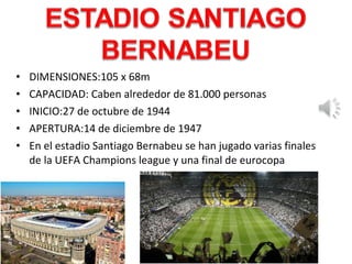 • DIMENSIONES:105 x 68m
• CAPACIDAD: Caben alrededor de 81.000 personas
• INICIO:27 de octubre de 1944
• APERTURA:14 de diciembre de 1947
• En el estadio Santiago Bernabeu se han jugado varias finales
de la UEFA Champions league y una final de eurocopa
 