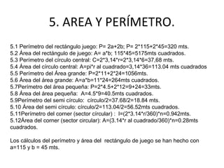 5. AREA Y PERÍMETRO.
5.1 Perímetro del rectángulo juego: P= 2a+2b; P= 2*115+2*45=320 mts.
5.2 Área del rectángulo de juego: A= a*b; 115*45=5175mts cuadrados.
5.3 Perímetro del círculo central: C=2*3,14*r=2*3,14*6=37,68 mts.
5.4 Área del círculo central: A=pi*r al cuadrado=3,14*36=113.04 mts cuadrados
5.5 Perímetro del Área grande: P=2*11+2*24=1056mts.
5.6 Área del área grande: A=a*b=11*24=264mts cuadrados.
5.7Perímetro del área pequeña: P=2*4.5+2*12=9+24=33mts.
5.8 Área del área pequeña: A=4.5*9=40.5mts cuadrados.
5.9Perímetro del semi círculo: círculo/2=37.68/2=18.84 mts.
5.10 Área del semi círculo: círculo/2=113.04/2=56.52mts cuadrados.
5.11Perímetro del corner (sector círcular) : l=(2*3.14*r/360)*n=0.942mts.
5.12Área del corner (sector circular): A=(3.14*r al cuadrado/360)*n=0.28mts
cuadrados.
Los cálculos del perímetro y área del rectángulo de juego se han hecho con
a=115 y b = 45 mts.
 