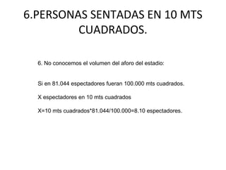 6.PERSONAS SENTADAS EN 10 MTS
CUADRADOS.
6. No conocemos el volumen del aforo del estadio:
Si en 81.044 espectadores fueran 100.000 mts cuadrados.
X espectadores en 10 mts cuadrados
X=10 mts cuadrados*81.044/100.000=8.10 espectadores.
 