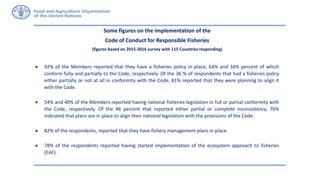 Some figures on the implementation of the
Code of Conduct for Responsible Fisheries
(figures based on 2015-2016 survey with 115 Countries responding)
 92% of the Members reported that they have a fisheries policy in place, 64% and 34% percent of which
conform fully and partially to the Code, respectively. Of the 36 % of respondents that had a fisheries policy
either partially or not at all in conformity with the Code, 81% reported that they were planning to align it
with the Code.
 54% and 40% of the Members reported having national fisheries legislation in full or partial conformity with
the Code, respectively. Of the 46 percent that reported either partial or complete inconsistency, 76%
indicated that plans are in place to align their national legislation with the provisions of the Code.
 82% of the respondents, reported that they have fishery management plans in place.
 78% of the respondents reported having started implementation of the ecosystem approach to fisheries
(EAF).
 