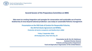 Second Session of the Preparatory Committee on BBNJ
Side event on creating integration and synergies for conservation and sustainable use of marine
biodiversity of areas beyond national jurisdiction: case study on sustainable fisheries management
Presentation by Mr Árni M. Mathiesen
Assistant Director-General
Fisheries and Aquaculture Department
Food and Agriculture Organization of the United Nations
Presentation on the FAO Code of Conduct for Responsible Fisheries,
the UN Fish Stocks Agreement and RFMOs;
Protection of marine ecosystems and biodiversity in ABNJ
Friday, 2 September 2016
UN Headquarters, New York City, US
 